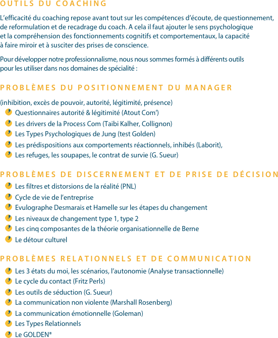 OUTILS DU COACHINGL’efficacité du coaching repose avant tout sur les compétences d’écoute, de questionnement, de reformulation et de recadrage du coach. A cela il faut ajouter le sens psychologique et la compréhension des fonctionnements cognitifs et comportementaux, la capacité à faire miroir et à susciter des prises de conscience.Pour développer notre professionnalisme, nous nous sommes formés à différents outils pour les utiliser dans nos domaines de spécialité :PROBLÈMES DU POSITIONNEMENT DU MANAGER
(inhibition, excès de pouvoir, autorité, légitimité, présence)Questionnaires autorité & légitimité (Atout Com’)Les drivers de la Process Com (Taibi Kalher, Collignon)Les Types Psychologiques de Jung (test Golden)Les prédispositions aux comportements réactionnels, inhibés (Laborit),Les refuges, les soupapes, le contrat de survie (G. Sueur)PROBLÈMES DE DISCERNEMENT ET DE PRISE DE DÉCISIONLes filtres et distorsions de la réalité (PNL)Cycle de vie de l’entrepriseEvulographe Desmarais et Hamelle sur les étapes du changementLes niveaux de changement type 1, type 2Les cinq composantes de la théorie organisationnelle de BerneLe détour culturelPROBLÈMES RELATIONNELS ET DE COMMUNICATIONLes 3 états du moi, les scénarios, l’autonomie (Analyse transactionnelle)Le cycle du contact (Fritz Perls)Les outils de séduction (G. Sueur)La communication non violente (Marshall Rosenberg)La communication émotionnelle (Goleman)Les Types RelationnelsLe GOLDEN®