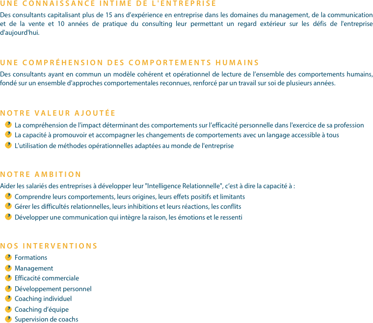 UNE CONNAISSANCE INTIME DE L'ENTREPRISEDes consultants capitalisant plus de 15 ans d’expérience en entreprise dans les domaines du management, de la communication et de la vente et 10 années de pratique du consulting leur permettant un regard extérieur sur les défis de l'entreprise d'aujourd'hui.
UNE COMPRÉHENSION DES COMPORTEMENTS HUMAINSDes consultants ayant en commun un modèle cohérent et opérationnel de lecture de l’ensemble des comportements humains, fondé sur un ensemble d'approches comportementales reconnues, renforcé par un travail sur soi de plusieurs années.
NOTRE VALEUR AJOUTÉELa compréhension de l'impact déterminant des comportements sur l’efficacité personnelle dans l'exercice de sa profession
La capacité à promouvoir et accompagner les changements de comportements avec un langage accessible à tous
L'utilisation de méthodes opérationnelles adaptées au monde de l'entreprise
NOTRE AMBITIONAider les salariés des entreprises à développer leur "Intelligence Relationnelle", c’est à dire la capacité à :
Comprendre leurs comportements, leurs origines, leurs effets positifs et limitants
Gérer les difficultés relationnelles, leurs inhibitions et leurs réactions, les conflits
Développer une communication qui intègre la raison, les émotions et le ressenti

NOS INTERVENTIONSFormations
Management
Efficacité commerciale
Développement personnel
Coaching individuel
Coaching d’équipe
Supervision de coachs